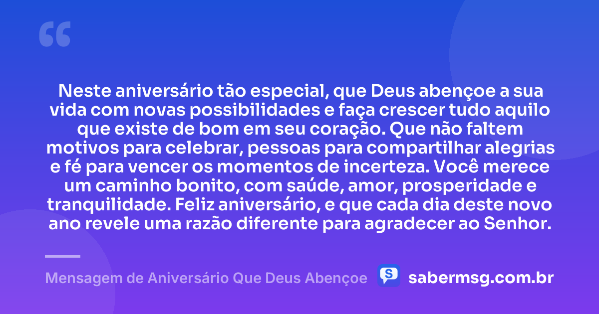 Neste aniversário tão especial, que Deus abençoe a sua vida com novas possibilidades e faça crescer tudo aquilo que existe de bom em seu coração. Que não faltem motivos para celebrar, pessoas para compartilhar alegrias e fé para vencer os momentos de incerteza. Você merece um caminho bonito, com saúde, amor, prosperidade e tranquilidade. Feliz aniversário, e que cada dia deste novo ano revele uma razão diferente para agradecer ao Senhor. — Mensagem de Aniversário Que Deus Abençoe