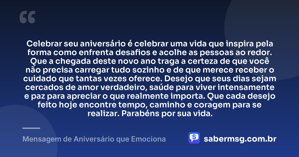 Celebrar seu aniversário é celebrar uma vida que inspira pela forma como enfrenta desafios e acolhe as pessoas ao redor. Que a chegada deste novo ano traga a certeza de que você não precisa carregar tudo sozinho e de que merece receber o cuidado que tantas vezes oferece. Desejo que seus dias sejam cercados de amor verdadeiro, saúde para viver intensamente e paz para apreciar o que realmente importa. Que cada desejo feito hoje encontre tempo, caminho e coragem para se realizar. Parabéns por sua vida. — Mensagem de Aniversário que Emociona