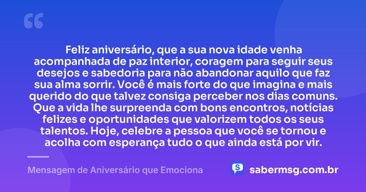 Feliz aniversário, que a sua nova idade venha acompanhada de paz interior, coragem para seguir seus desejos e sabedoria para não abandonar aquilo que faz sua alma sorrir. Você é mais forte do que imagina e mais querido do que talvez consiga perceber nos dias comuns. Que a vida lhe surpreenda com bons encontros, notícias felizes e oportunidades que valorizem todos os seus talentos. Hoje, celebre a pessoa que você se tornou e acolha com esperança tudo o que ainda está por vir. — Mensagem de Aniversário que Emociona