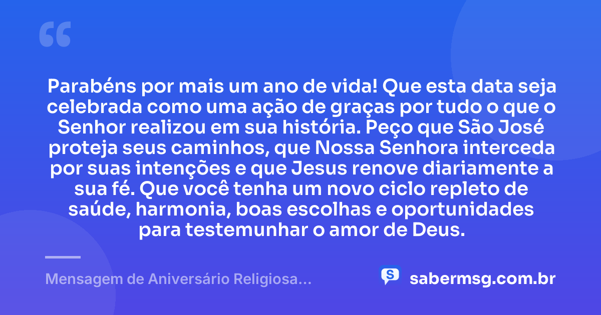 Parabéns por mais um ano de vida! Que esta data seja celebrada como uma ação de graças por tudo o que o Senhor realizou em sua história. Peço que São José proteja seus caminhos, que Nossa Senhora interceda por suas intenções e que Jesus renove diariamente a sua fé. Que você tenha um novo ciclo repleto de saúde, harmonia, boas escolhas e oportunidades para testemunhar o amor de Deus. — Mensagem de Aniversário Religiosa Católica