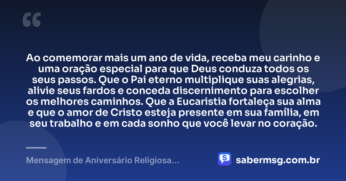 Ao comemorar mais um ano de vida, receba meu carinho e uma oração especial para que Deus conduza todos os seus passos. Que o Pai eterno multiplique suas alegrias, alivie seus fardos e conceda discernimento para escolher os melhores caminhos. Que a Eucaristia fortaleça sua alma e que o amor de Cristo esteja presente em sua família, em seu trabalho e em cada sonho que você levar no coração. — Mensagem de Aniversário Religiosa Católica