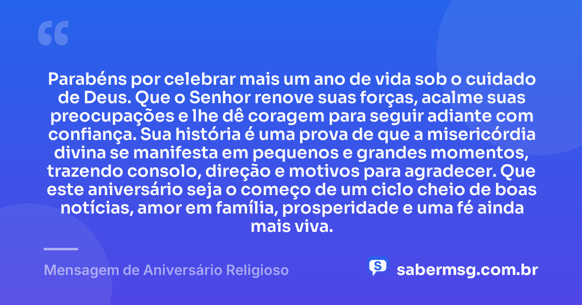 Parabéns por celebrar mais um ano de vida sob o cuidado de Deus. Que o Senhor renove suas forças, acalme suas preocupações e lhe dê coragem para seguir adiante com confiança. Sua história é uma prova de que a misericórdia divina se manifesta em pequenos e grandes momentos, trazendo consolo, direção e motivos para agradecer. Que este aniversário seja o começo de um ciclo cheio de boas notícias, amor em família, prosperidade e uma fé ainda mais viva. — Mensagem de Aniversário Religioso