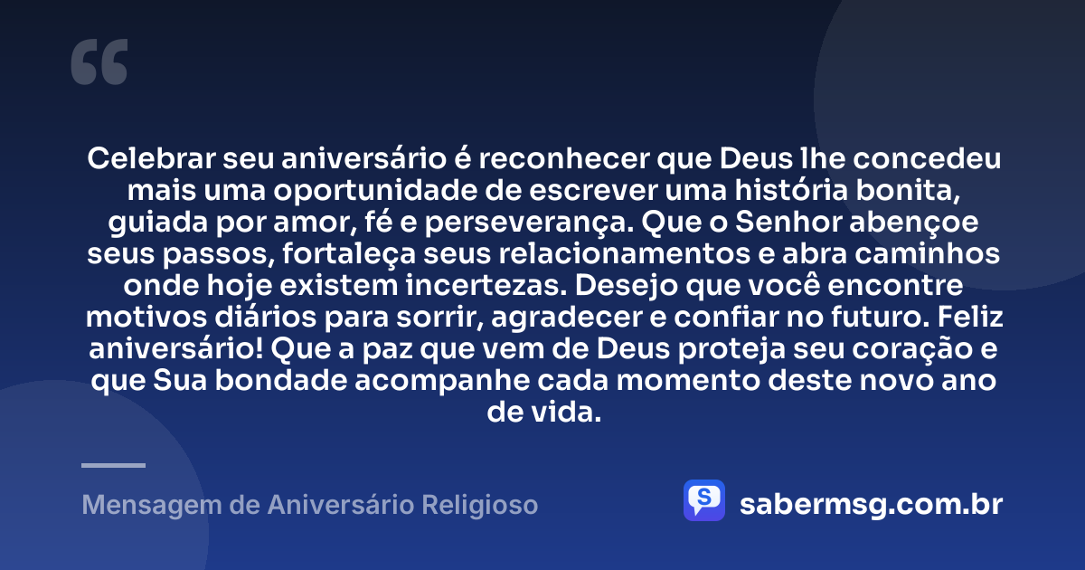 Celebrar seu aniversário é reconhecer que Deus lhe concedeu mais uma oportunidade de escrever uma história bonita, guiada por amor, fé e perseverança. Que o Senhor abençoe seus passos, fortaleça seus relacionamentos e abra caminhos onde hoje existem incertezas. Desejo que você encontre motivos diários para sorrir, agradecer e confiar no futuro. Feliz aniversário! Que a paz que vem de Deus proteja seu coração e que Sua bondade acompanhe cada momento deste novo ano de vida. — Mensagem de Aniversário Religioso