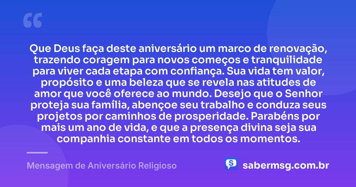 Que Deus faça deste aniversário um marco de renovação, trazendo coragem para novos começos e tranquilidade para viver cada etapa com confiança. Sua vida tem valor, propósito e uma beleza que se revela nas atitudes de amor que você oferece ao mundo. Desejo que o Senhor proteja sua família, abençoe seu trabalho e conduza seus projetos por caminhos de prosperidade. Parabéns por mais um ano de vida, e que a presença divina seja sua companhia constante em todos os momentos. — Mensagem de Aniversário Religioso