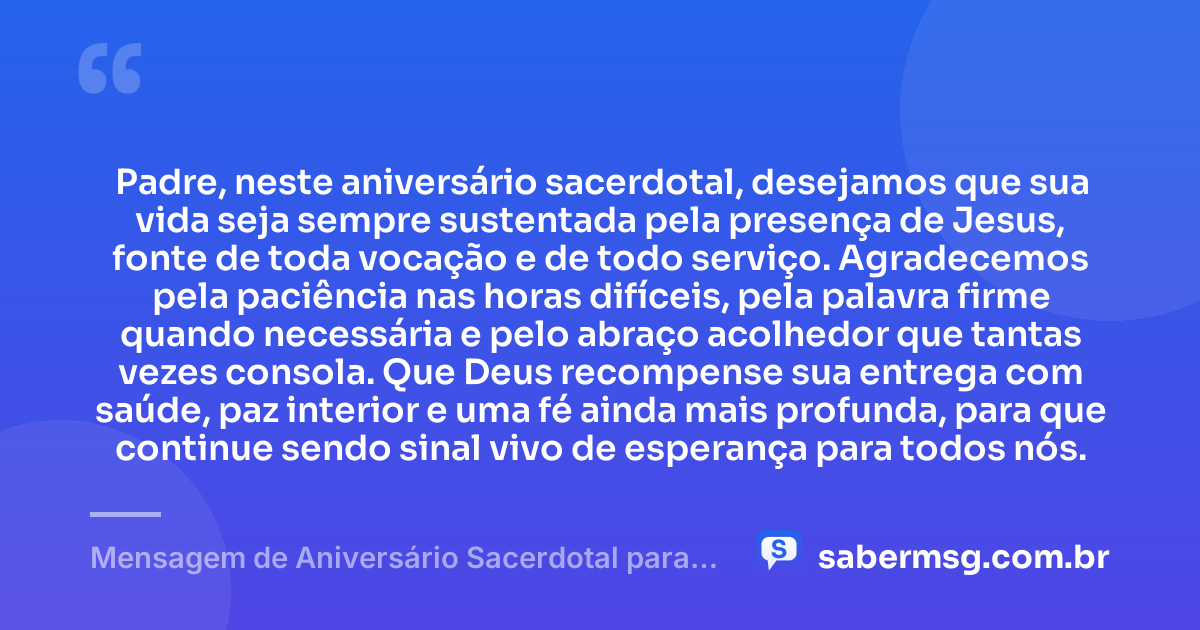 Padre, neste aniversário sacerdotal, desejamos que sua vida seja sempre sustentada pela presença de Jesus, fonte de toda vocação e de todo serviço. Agradecemos pela paciência nas horas difíceis, pela palavra firme quando necessária e pelo abraço acolhedor que tantas vezes consola. Que Deus recompense sua entrega com saúde, paz interior e uma fé ainda mais profunda, para que continue sendo sinal vivo de esperança para todos nós. — Mensagem de Aniversário Sacerdotal para Padre