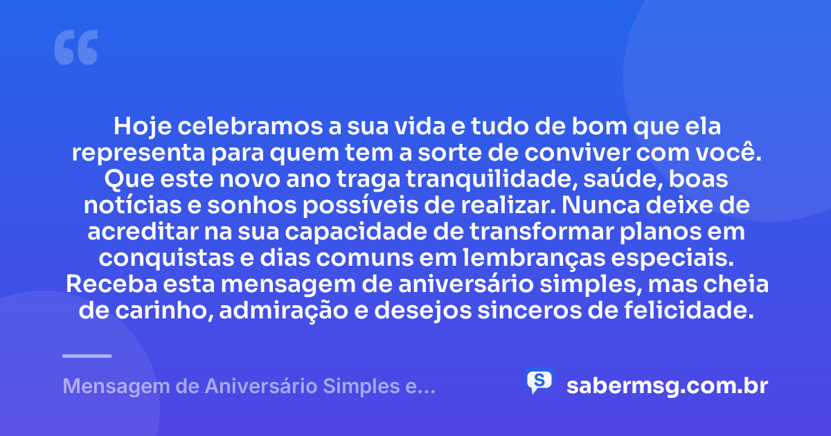 Hoje celebramos a sua vida e tudo de bom que ela representa para quem tem a sorte de conviver com você. Que este novo ano traga tranquilidade, saúde, boas notícias e sonhos possíveis de realizar. Nunca deixe de acreditar na sua capacidade de transformar planos em conquistas e dias comuns em lembranças especiais. Receba esta mensagem de aniversário simples, mas cheia de carinho, admiração e desejos sinceros de felicidade. — Mensagem de Aniversário Simples e Bonita 1