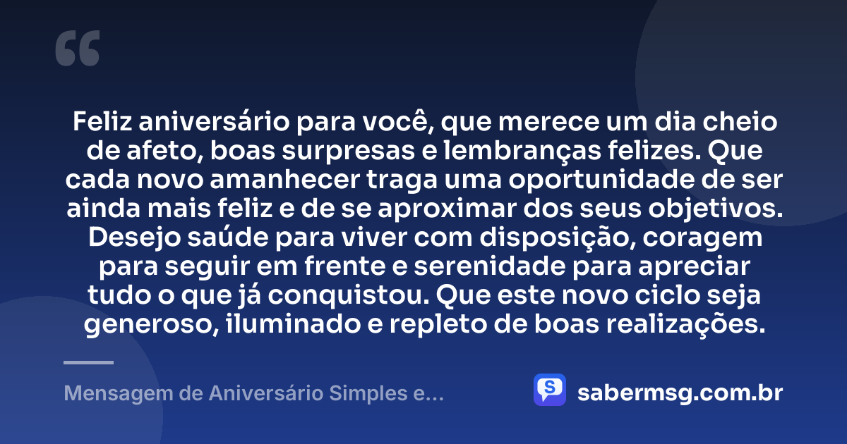 Feliz aniversário para você, que merece um dia cheio de afeto, boas surpresas e lembranças felizes. Que cada novo amanhecer traga uma oportunidade de ser ainda mais feliz e de se aproximar dos seus objetivos. Desejo saúde para viver com disposição, coragem para seguir em frente e serenidade para apreciar tudo o que já conquistou. Que este novo ciclo seja generoso, iluminado e repleto de boas realizações. — Mensagem de Aniversário Simples e Bonita 1