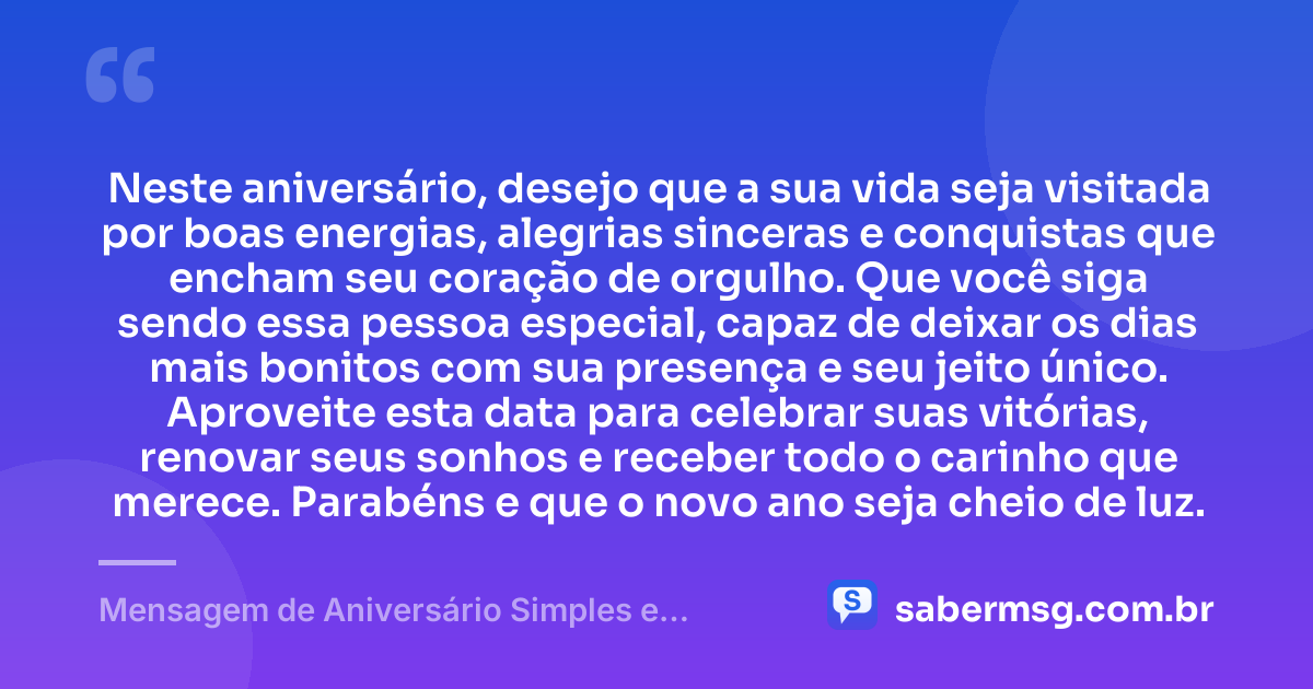 Neste aniversário, desejo que a sua vida seja visitada por boas energias, alegrias sinceras e conquistas que encham seu coração de orgulho. Que você siga sendo essa pessoa especial, capaz de deixar os dias mais bonitos com sua presença e seu jeito único. Aproveite esta data para celebrar suas vitórias, renovar seus sonhos e receber todo o carinho que merece. Parabéns e que o novo ano seja cheio de luz. — Mensagem de Aniversário Simples e Bonita 1