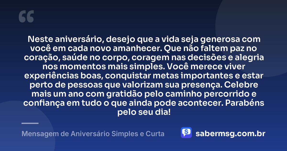 Neste aniversário, desejo que a vida seja generosa com você em cada novo amanhecer. Que não faltem paz no coração, saúde no corpo, coragem nas decisões e alegria nos momentos mais simples. Você merece viver experiências boas, conquistar metas importantes e estar perto de pessoas que valorizam sua presença. Celebre mais um ano com gratidão pelo caminho percorrido e confiança em tudo o que ainda pode acontecer. Parabéns pelo seu dia! — Mensagem de Aniversário Simples e Curta