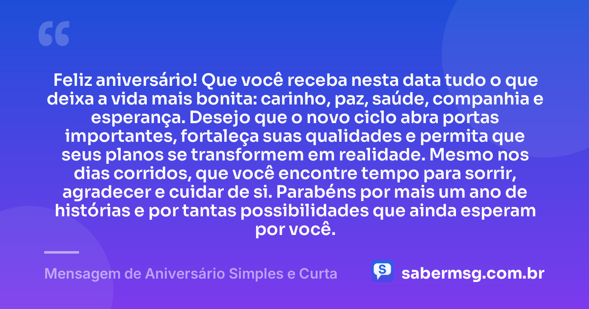 Feliz aniversário! Que você receba nesta data tudo o que deixa a vida mais bonita: carinho, paz, saúde, companhia e esperança. Desejo que o novo ciclo abra portas importantes, fortaleça suas qualidades e permita que seus planos se transformem em realidade. Mesmo nos dias corridos, que você encontre tempo para sorrir, agradecer e cuidar de si. Parabéns por mais um ano de histórias e por tantas possibilidades que ainda esperam por você. — Mensagem de Aniversário Simples e Curta