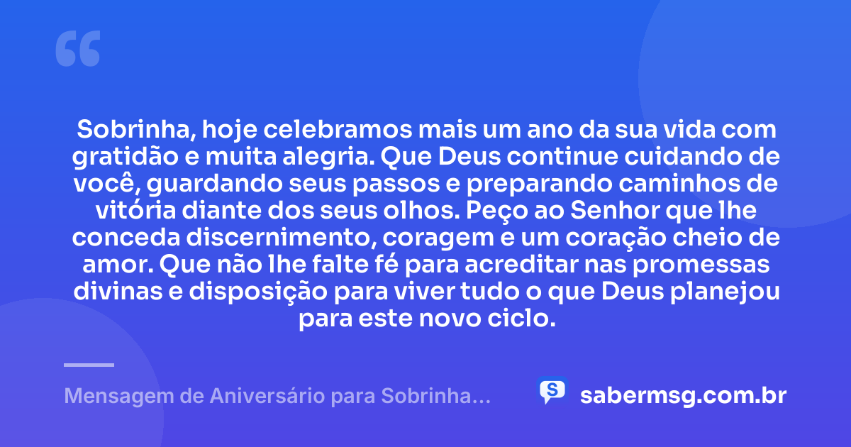 Sobrinha, hoje celebramos mais um ano da sua vida com gratidão e muita alegria. Que Deus continue cuidando de você, guardando seus passos e preparando caminhos de vitória diante dos seus olhos. Peço ao Senhor que lhe conceda discernimento, coragem e um coração cheio de amor. Que não lhe falte fé para acreditar nas promessas divinas e disposição para viver tudo o que Deus planejou para este novo ciclo. — Mensagem de Aniversário para Sobrinha Evangélica