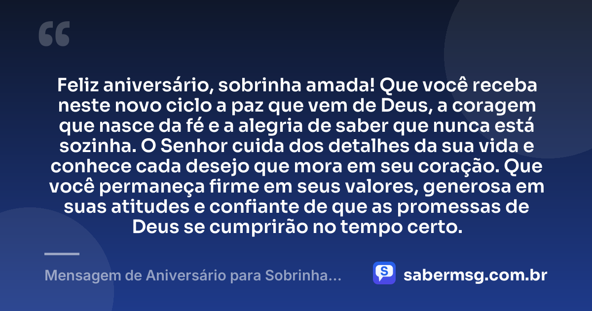 Feliz aniversário, sobrinha amada! Que você receba neste novo ciclo a paz que vem de Deus, a coragem que nasce da fé e a alegria de saber que nunca está sozinha. O Senhor cuida dos detalhes da sua vida e conhece cada desejo que mora em seu coração. Que você permaneça firme em seus valores, generosa em suas atitudes e confiante de que as promessas de Deus se cumprirão no tempo certo. — Mensagem de Aniversário para Sobrinha Evangélica