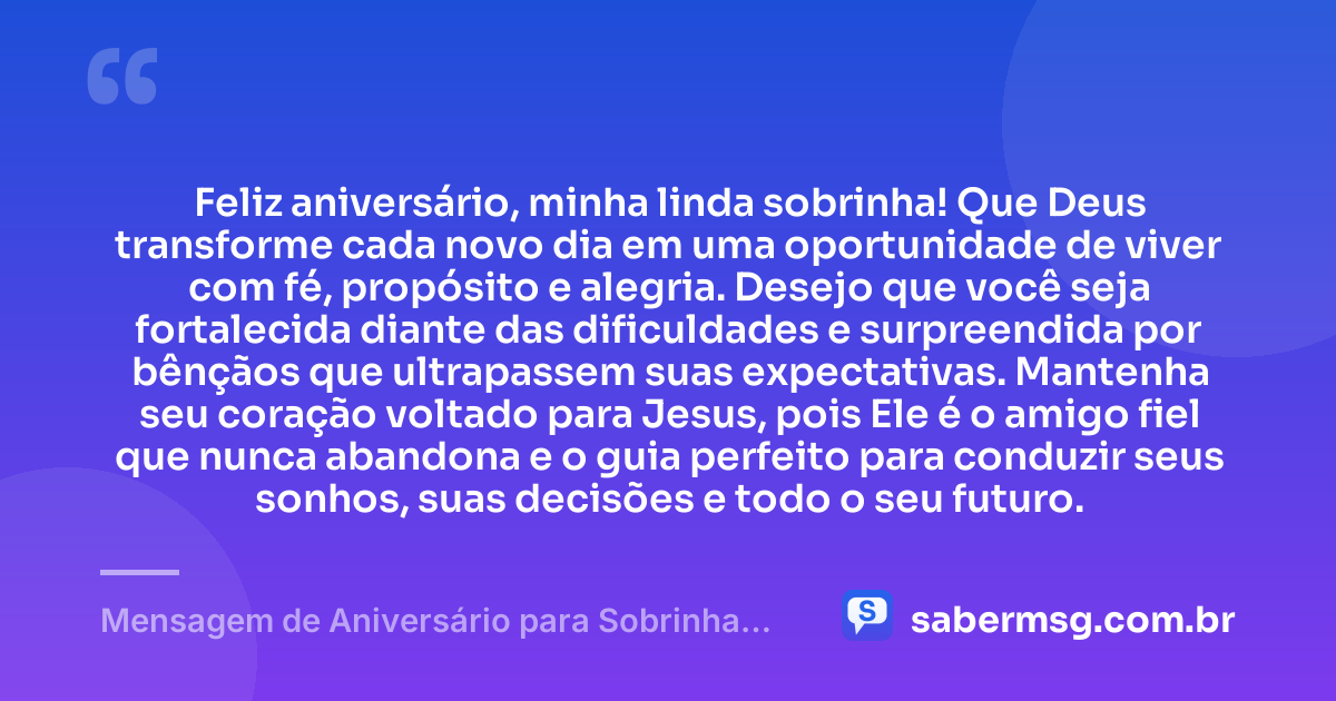Feliz aniversário, minha linda sobrinha! Que Deus transforme cada novo dia em uma oportunidade de viver com fé, propósito e alegria. Desejo que você seja fortalecida diante das dificuldades e surpreendida por bênçãos que ultrapassem suas expectativas. Mantenha seu coração voltado para Jesus, pois Ele é o amigo fiel que nunca abandona e o guia perfeito para conduzir seus sonhos, suas decisões e todo o seu futuro. — Mensagem de Aniversário para Sobrinha Evangélica