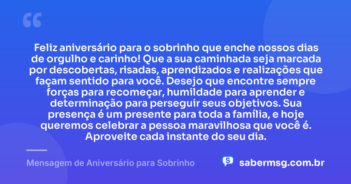 Feliz aniversário para o sobrinho que enche nossos dias de orgulho e carinho! Que a sua caminhada seja marcada por descobertas, risadas, aprendizados e realizações que façam sentido para você. Desejo que encontre sempre forças para recomeçar, humildade para aprender e determinação para perseguir seus objetivos. Sua presença é um presente para toda a família, e hoje queremos celebrar a pessoa maravilhosa que você é. Aproveite cada instante do seu dia. — Mensagem de Aniversário para Sobrinho
