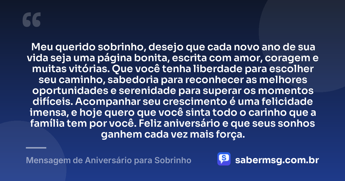 Meu querido sobrinho, desejo que cada novo ano de sua vida seja uma página bonita, escrita com amor, coragem e muitas vitórias. Que você tenha liberdade para escolher seu caminho, sabedoria para reconhecer as melhores oportunidades e serenidade para superar os momentos difíceis. Acompanhar seu crescimento é uma felicidade imensa, e hoje quero que você sinta todo o carinho que a família tem por você. Feliz aniversário e que seus sonhos ganhem cada vez mais força. — Mensagem de Aniversário para Sobrinho