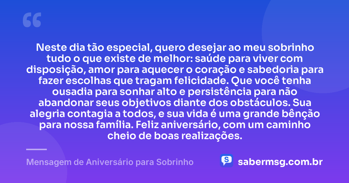 Neste dia tão especial, quero desejar ao meu sobrinho tudo o que existe de melhor: saúde para viver com disposição, amor para aquecer o coração e sabedoria para fazer escolhas que tragam felicidade. Que você tenha ousadia para sonhar alto e persistência para não abandonar seus objetivos diante dos obstáculos. Sua alegria contagia a todos, e sua vida é uma grande bênção para nossa família. Feliz aniversário, com um caminho cheio de boas realizações. — Mensagem de Aniversário para Sobrinho