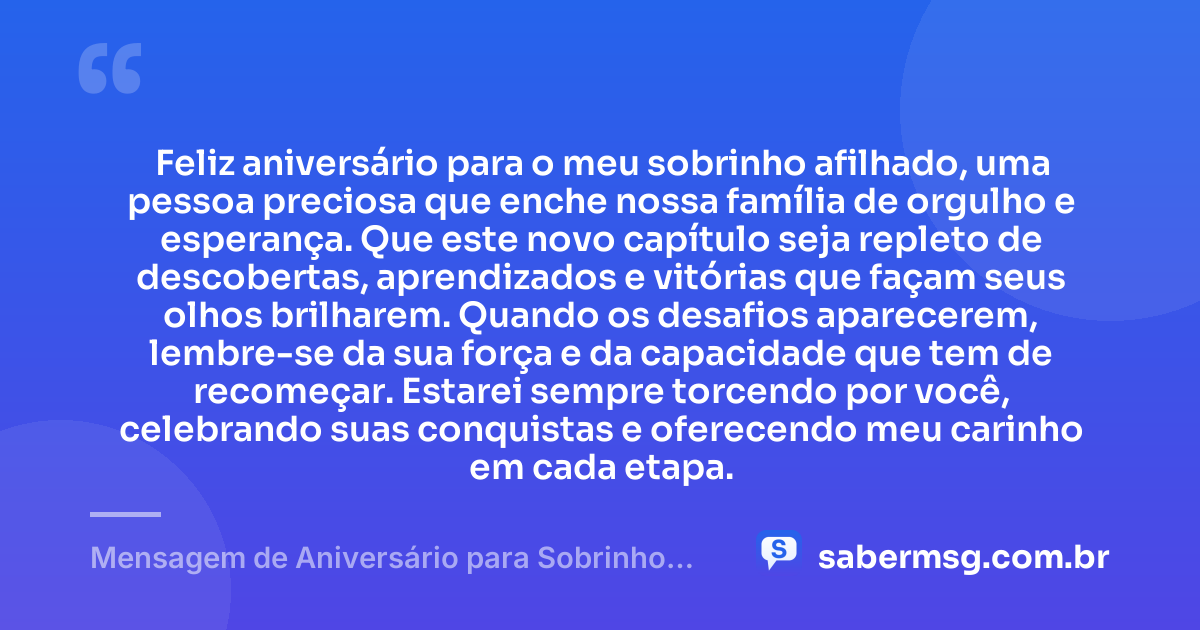 Feliz aniversário para o meu sobrinho afilhado, uma pessoa preciosa que enche nossa família de orgulho e esperança. Que este novo capítulo seja repleto de descobertas, aprendizados e vitórias que façam seus olhos brilharem. Quando os desafios aparecerem, lembre-se da sua força e da capacidade que tem de recomeçar. Estarei sempre torcendo por você, celebrando suas conquistas e oferecendo meu carinho em cada etapa. — Mensagem de Aniversário para Sobrinho Afilhado