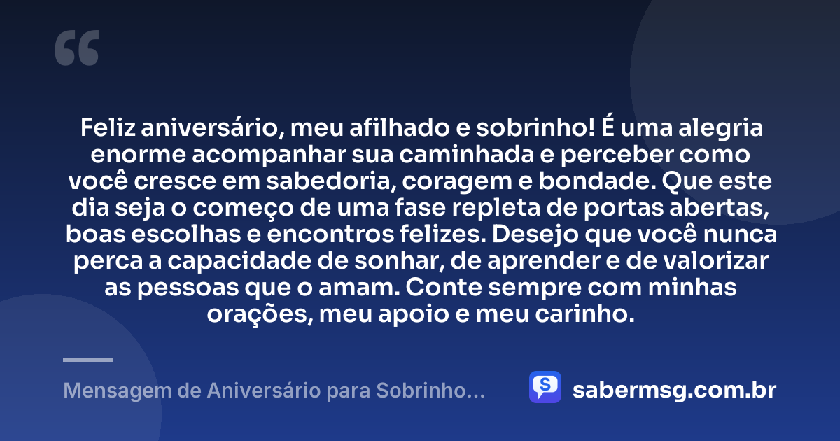 Feliz aniversário, meu afilhado e sobrinho! É uma alegria enorme acompanhar sua caminhada e perceber como você cresce em sabedoria, coragem e bondade. Que este dia seja o começo de uma fase repleta de portas abertas, boas escolhas e encontros felizes. Desejo que você nunca perca a capacidade de sonhar, de aprender e de valorizar as pessoas que o amam. Conte sempre com minhas orações, meu apoio e meu carinho. — Mensagem de Aniversário para Sobrinho Afilhado