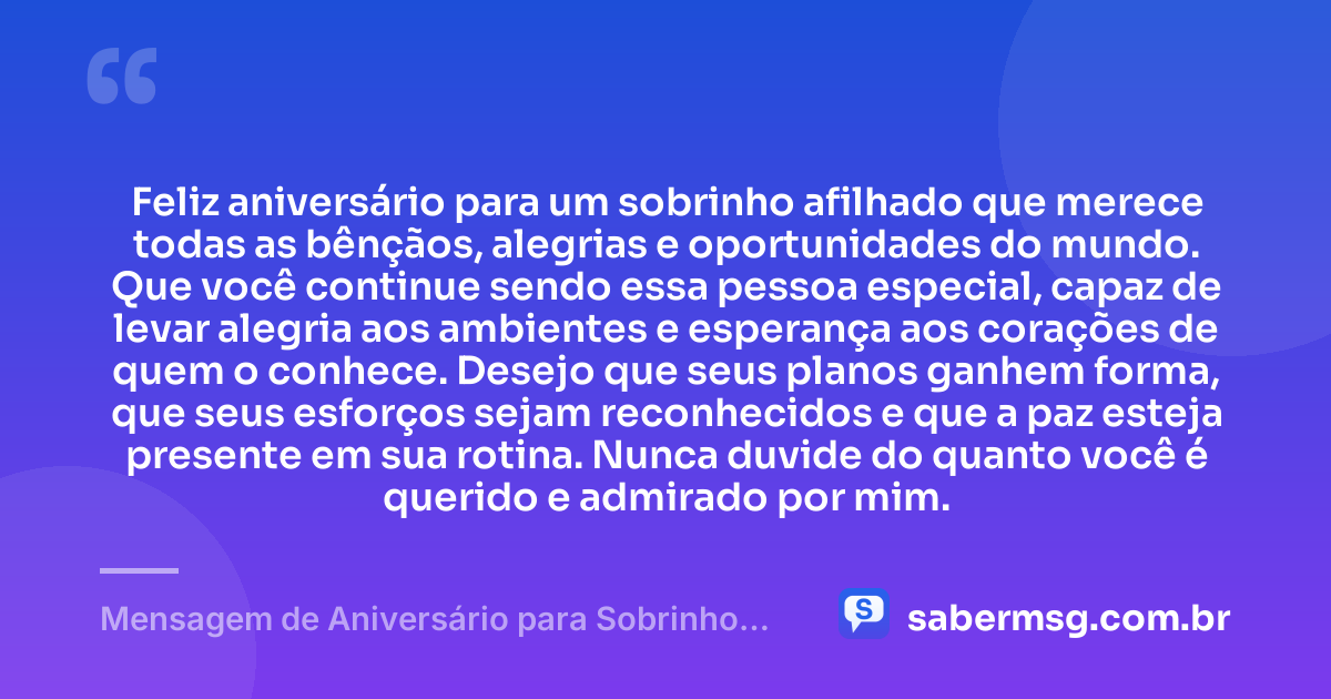 Feliz aniversário para um sobrinho afilhado que merece todas as bênçãos, alegrias e oportunidades do mundo. Que você continue sendo essa pessoa especial, capaz de levar alegria aos ambientes e esperança aos corações de quem o conhece. Desejo que seus planos ganhem forma, que seus esforços sejam reconhecidos e que a paz esteja presente em sua rotina. Nunca duvide do quanto você é querido e admirado por mim. — Mensagem de Aniversário para Sobrinho Afilhado