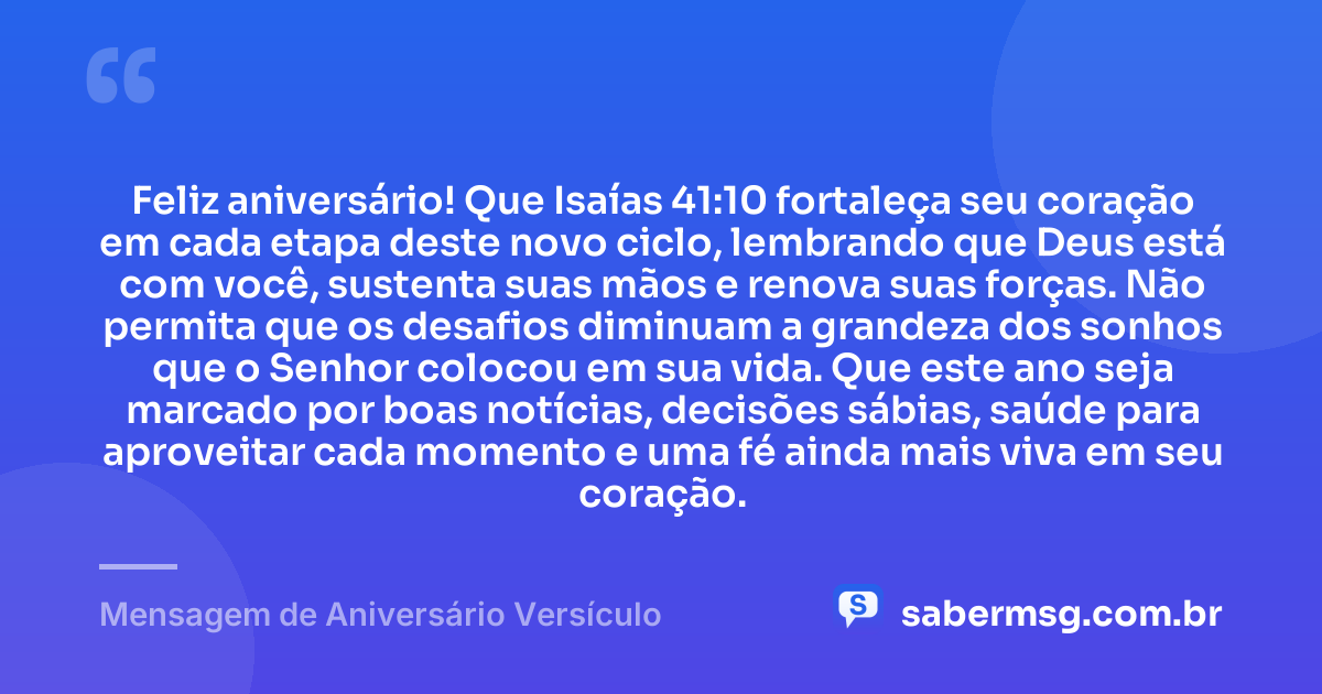Feliz aniversário! Que Isaías 41:10 fortaleça seu coração em cada etapa deste novo ciclo, lembrando que Deus está com você, sustenta suas mãos e renova suas forças. Não permita que os desafios diminuam a grandeza dos sonhos que o Senhor colocou em sua vida. Que este ano seja marcado por boas notícias, decisões sábias, saúde para aproveitar cada momento e uma fé ainda mais viva em seu coração. — Mensagem de Aniversário Versículo