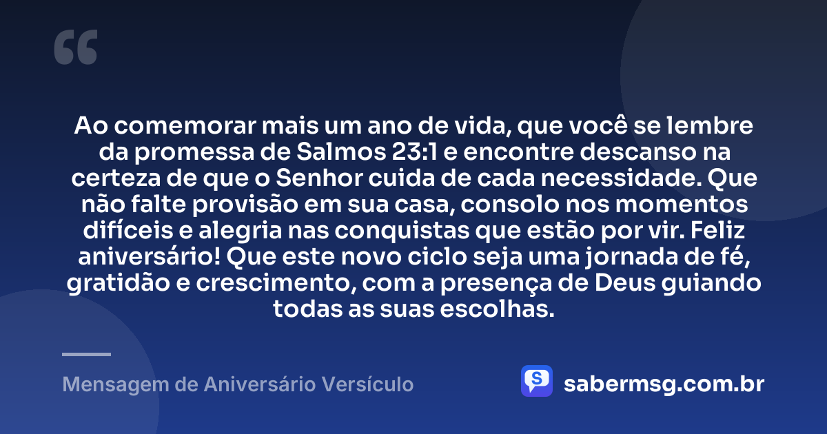 Ao comemorar mais um ano de vida, que você se lembre da promessa de Salmos 23:1 e encontre descanso na certeza de que o Senhor cuida de cada necessidade. Que não falte provisão em sua casa, consolo nos momentos difíceis e alegria nas conquistas que estão por vir. Feliz aniversário! Que este novo ciclo seja uma jornada de fé, gratidão e crescimento, com a presença de Deus guiando todas as suas escolhas. — Mensagem de Aniversário Versículo
