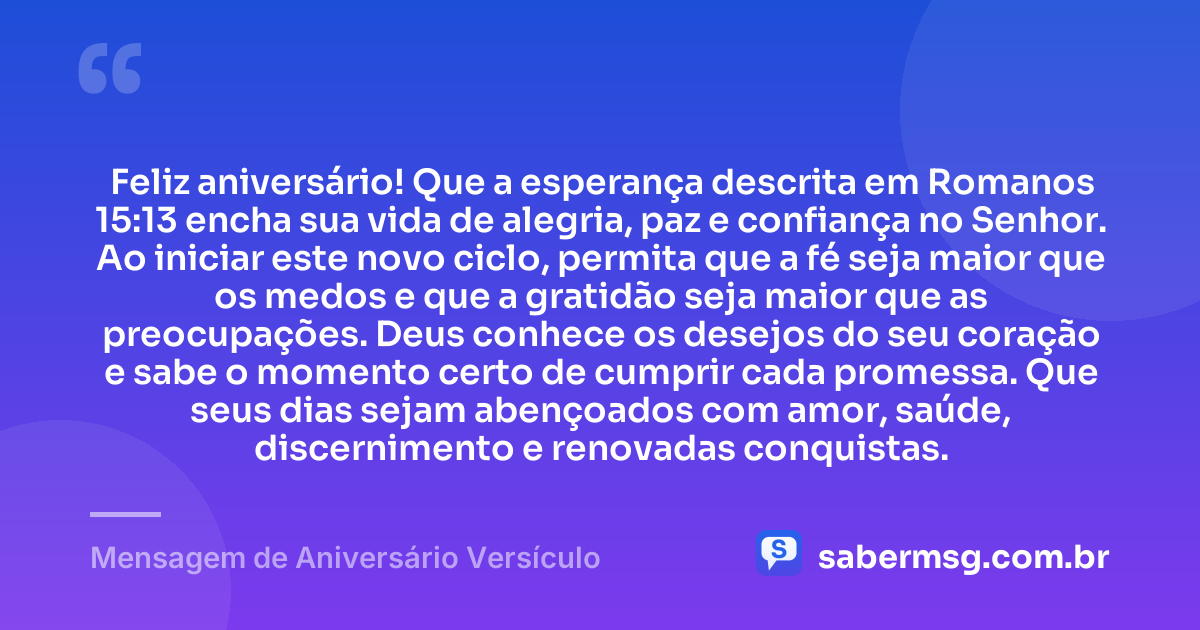 Feliz aniversário! Que a esperança descrita em Romanos 15:13 encha sua vida de alegria, paz e confiança no Senhor. Ao iniciar este novo ciclo, permita que a fé seja maior que os medos e que a gratidão seja maior que as preocupações. Deus conhece os desejos do seu coração e sabe o momento certo de cumprir cada promessa. Que seus dias sejam abençoados com amor, saúde, discernimento e renovadas conquistas. — Mensagem de Aniversário Versículo