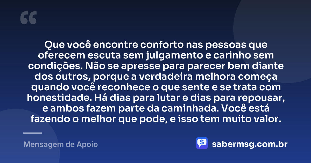 Que você encontre conforto nas pessoas que oferecem escuta sem julgamento e carinho sem condições. Não se apresse para parecer bem diante dos outros, porque a verdadeira melhora começa quando você reconhece o que sente e se trata com honestidade. Há dias para lutar e dias para repousar, e ambos fazem parte da caminhada. Você está fazendo o melhor que pode, e isso tem muito valor. — Mensagem de Apoio