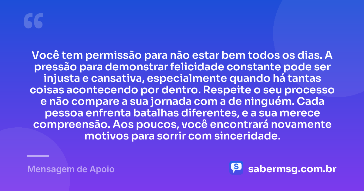 Você tem permissão para não estar bem todos os dias. A pressão para demonstrar felicidade constante pode ser injusta e cansativa, especialmente quando há tantas coisas acontecendo por dentro. Respeite o seu processo e não compare a sua jornada com a de ninguém. Cada pessoa enfrenta batalhas diferentes, e a sua merece compreensão. Aos poucos, você encontrará novamente motivos para sorrir com sinceridade. — Mensagem de Apoio