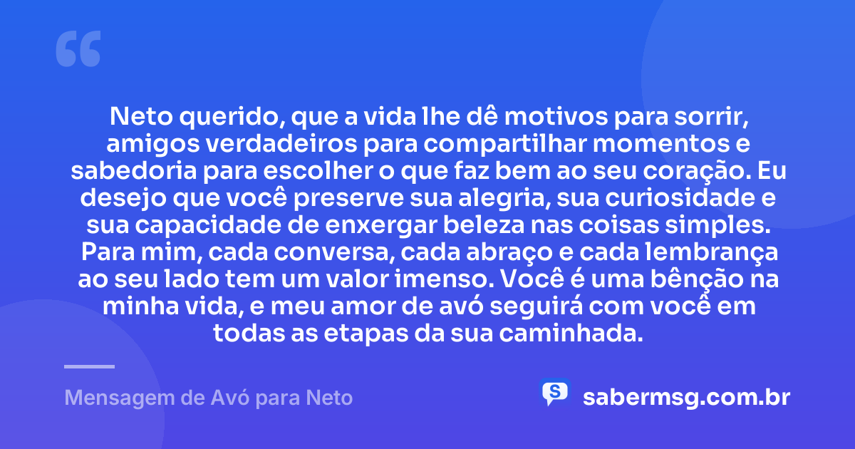 Neto querido, que a vida lhe dê motivos para sorrir, amigos verdadeiros para compartilhar momentos e sabedoria para escolher o que faz bem ao seu coração. Eu desejo que você preserve sua alegria, sua curiosidade e sua capacidade de enxergar beleza nas coisas simples. Para mim, cada conversa, cada abraço e cada lembrança ao seu lado tem um valor imenso. Você é uma bênção na minha vida, e meu amor de avó seguirá com você em todas as etapas da sua caminhada. — Mensagem de Avó para Neto