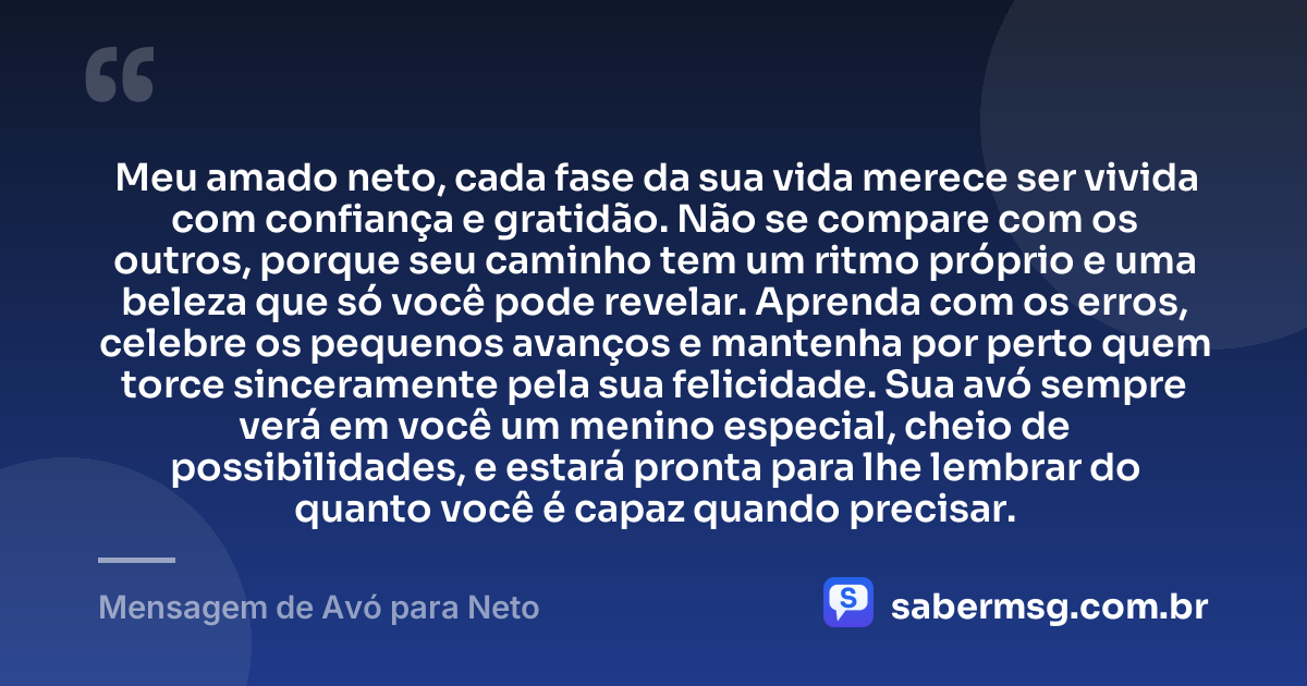 Meu amado neto, cada fase da sua vida merece ser vivida com confiança e gratidão. Não se compare com os outros, porque seu caminho tem um ritmo próprio e uma beleza que só você pode revelar. Aprenda com os erros, celebre os pequenos avanços e mantenha por perto quem torce sinceramente pela sua felicidade. Sua avó sempre verá em você um menino especial, cheio de possibilidades, e estará pronta para lhe lembrar do quanto você é capaz quando precisar. — Mensagem de Avó para Neto