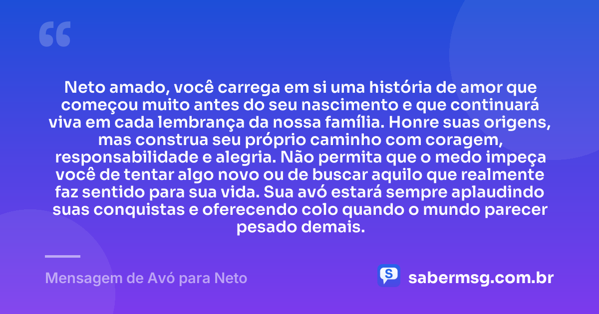 Neto amado, você carrega em si uma história de amor que começou muito antes do seu nascimento e que continuará viva em cada lembrança da nossa família. Honre suas origens, mas construa seu próprio caminho com coragem, responsabilidade e alegria. Não permita que o medo impeça você de tentar algo novo ou de buscar aquilo que realmente faz sentido para sua vida. Sua avó estará sempre aplaudindo suas conquistas e oferecendo colo quando o mundo parecer pesado demais. — Mensagem de Avó para Neto