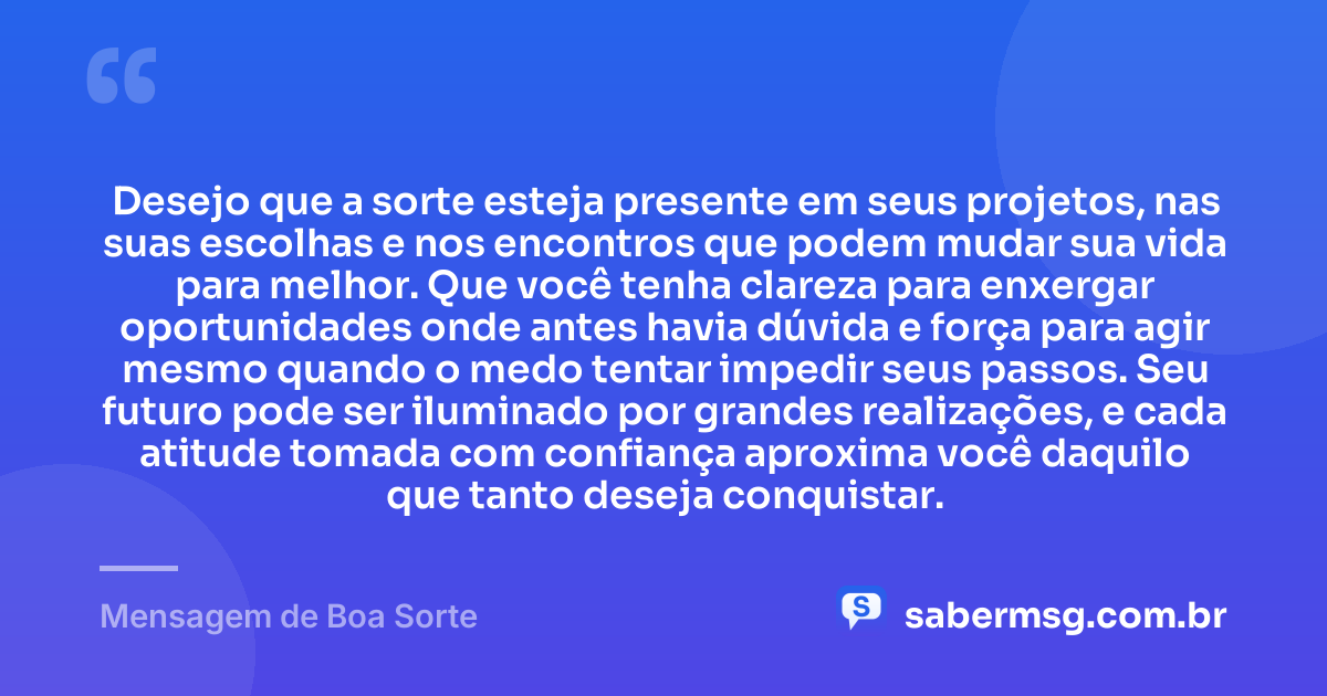 Desejo que a sorte esteja presente em seus projetos, nas suas escolhas e nos encontros que podem mudar sua vida para melhor. Que você tenha clareza para enxergar oportunidades onde antes havia dúvida e força para agir mesmo quando o medo tentar impedir seus passos. Seu futuro pode ser iluminado por grandes realizações, e cada atitude tomada com confiança aproxima você daquilo que tanto deseja conquistar. — Mensagem de Boa Sorte