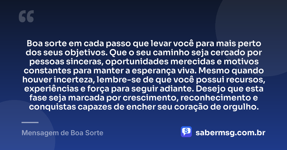 Boa sorte em cada passo que levar você para mais perto dos seus objetivos. Que o seu caminho seja cercado por pessoas sinceras, oportunidades merecidas e motivos constantes para manter a esperança viva. Mesmo quando houver incerteza, lembre-se de que você possui recursos, experiências e força para seguir adiante. Desejo que esta fase seja marcada por crescimento, reconhecimento e conquistas capazes de encher seu coração de orgulho. — Mensagem de Boa Sorte