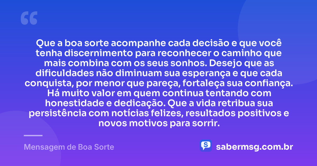 Que a boa sorte acompanhe cada decisão e que você tenha discernimento para reconhecer o caminho que mais combina com os seus sonhos. Desejo que as dificuldades não diminuam sua esperança e que cada conquista, por menor que pareça, fortaleça sua confiança. Há muito valor em quem continua tentando com honestidade e dedicação. Que a vida retribua sua persistência com notícias felizes, resultados positivos e novos motivos para sorrir. — Mensagem de Boa Sorte