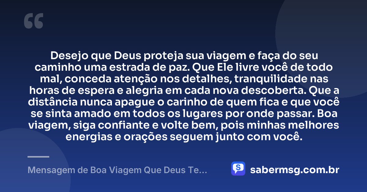 Desejo que Deus proteja sua viagem e faça do seu caminho uma estrada de paz. Que Ele livre você de todo mal, conceda atenção nos detalhes, tranquilidade nas horas de espera e alegria em cada nova descoberta. Que a distância nunca apague o carinho de quem fica e que você se sinta amado em todos os lugares por onde passar. Boa viagem, siga confiante e volte bem, pois minhas melhores energias e orações seguem junto com você. — Mensagem de Boa Viagem Que Deus Te Proteja