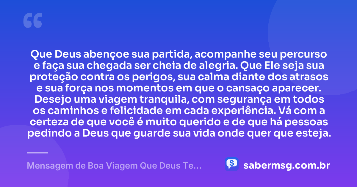 Que Deus abençoe sua partida, acompanhe seu percurso e faça sua chegada ser cheia de alegria. Que Ele seja sua proteção contra os perigos, sua calma diante dos atrasos e sua força nos momentos em que o cansaço aparecer. Desejo uma viagem tranquila, com segurança em todos os caminhos e felicidade em cada experiência. Vá com a certeza de que você é muito querido e de que há pessoas pedindo a Deus que guarde sua vida onde quer que esteja. — Mensagem de Boa Viagem Que Deus Te Proteja