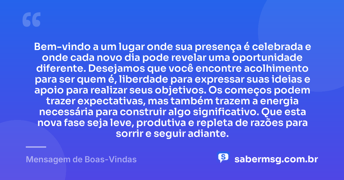 Bem-vindo a um lugar onde sua presença é celebrada e onde cada novo dia pode revelar uma oportunidade diferente. Desejamos que você encontre acolhimento para ser quem é, liberdade para expressar suas ideias e apoio para realizar seus objetivos. Os começos podem trazer expectativas, mas também trazem a energia necessária para construir algo significativo. Que esta nova fase seja leve, produtiva e repleta de razões para sorrir e seguir adiante. — Mensagem de Boas-Vindas