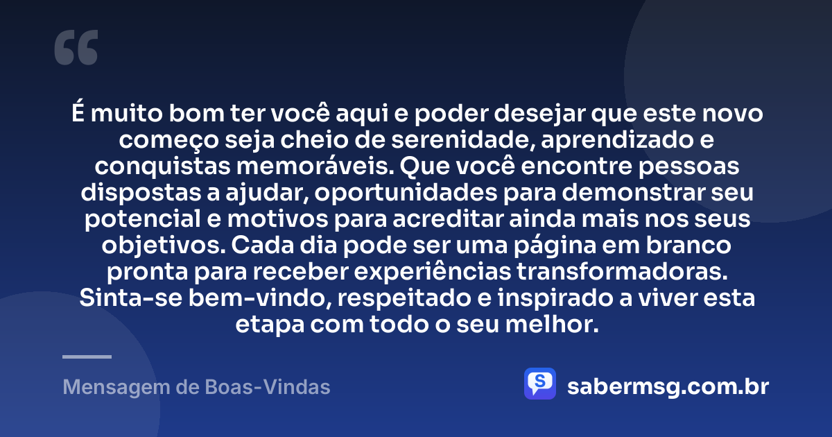 É muito bom ter você aqui e poder desejar que este novo começo seja cheio de serenidade, aprendizado e conquistas memoráveis. Que você encontre pessoas dispostas a ajudar, oportunidades para demonstrar seu potencial e motivos para acreditar ainda mais nos seus objetivos. Cada dia pode ser uma página em branco pronta para receber experiências transformadoras. Sinta-se bem-vindo, respeitado e inspirado a viver esta etapa com todo o seu melhor. — Mensagem de Boas-Vindas