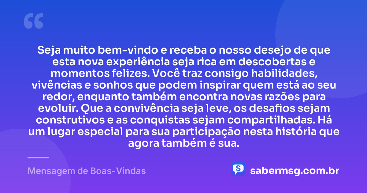 Seja muito bem-vindo e receba o nosso desejo de que esta nova experiência seja rica em descobertas e momentos felizes. Você traz consigo habilidades, vivências e sonhos que podem inspirar quem está ao seu redor, enquanto também encontra novas razões para evoluir. Que a convivência seja leve, os desafios sejam construtivos e as conquistas sejam compartilhadas. Há um lugar especial para sua participação nesta história que agora também é sua. — Mensagem de Boas-Vindas