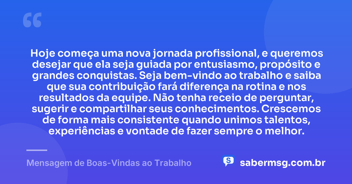 Hoje começa uma nova jornada profissional, e queremos desejar que ela seja guiada por entusiasmo, propósito e grandes conquistas. Seja bem-vindo ao trabalho e saiba que sua contribuição fará diferença na rotina e nos resultados da equipe. Não tenha receio de perguntar, sugerir e compartilhar seus conhecimentos. Crescemos de forma mais consistente quando unimos talentos, experiências e vontade de fazer sempre o melhor. — Mensagem de Boas-Vindas ao Trabalho