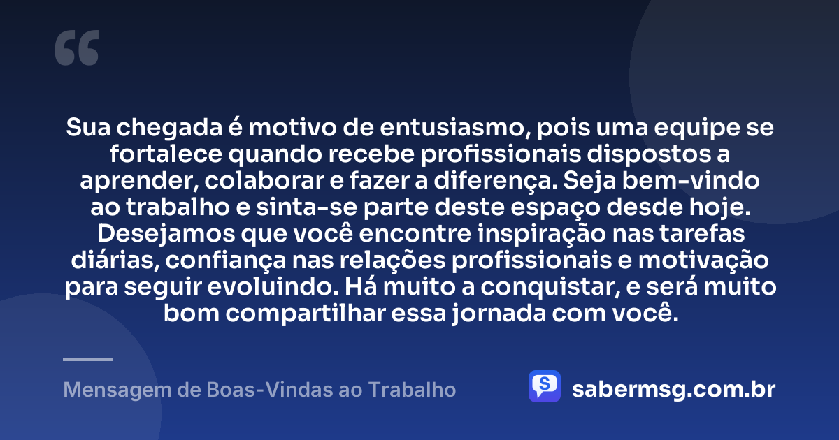 Sua chegada é motivo de entusiasmo, pois uma equipe se fortalece quando recebe profissionais dispostos a aprender, colaborar e fazer a diferença. Seja bem-vindo ao trabalho e sinta-se parte deste espaço desde hoje. Desejamos que você encontre inspiração nas tarefas diárias, confiança nas relações profissionais e motivação para seguir evoluindo. Há muito a conquistar, e será muito bom compartilhar essa jornada com você. — Mensagem de Boas-Vindas ao Trabalho