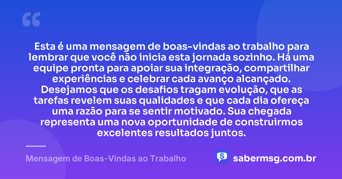 Esta é uma mensagem de boas-vindas ao trabalho para lembrar que você não inicia esta jornada sozinho. Há uma equipe pronta para apoiar sua integração, compartilhar experiências e celebrar cada avanço alcançado. Desejamos que os desafios tragam evolução, que as tarefas revelem suas qualidades e que cada dia ofereça uma razão para se sentir motivado. Sua chegada representa uma nova oportunidade de construirmos excelentes resultados juntos. — Mensagem de Boas-Vindas ao Trabalho