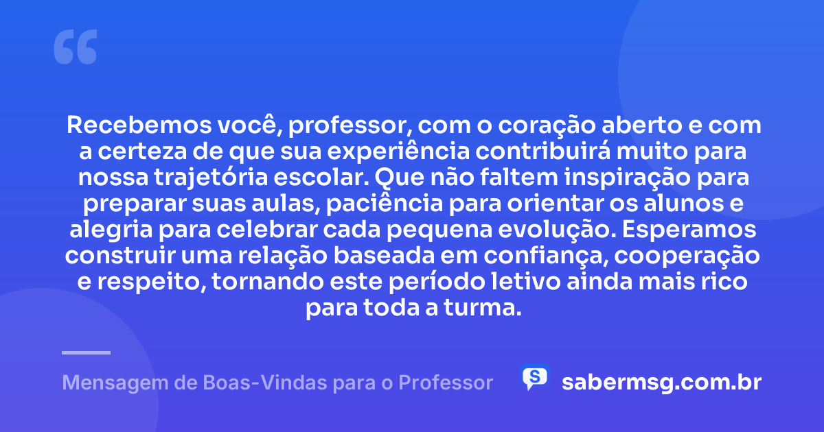 Recebemos você, professor, com o coração aberto e com a certeza de que sua experiência contribuirá muito para nossa trajetória escolar. Que não faltem inspiração para preparar suas aulas, paciência para orientar os alunos e alegria para celebrar cada pequena evolução. Esperamos construir uma relação baseada em confiança, cooperação e respeito, tornando este período letivo ainda mais rico para toda a turma. — Mensagem de Boas-Vindas para o Professor