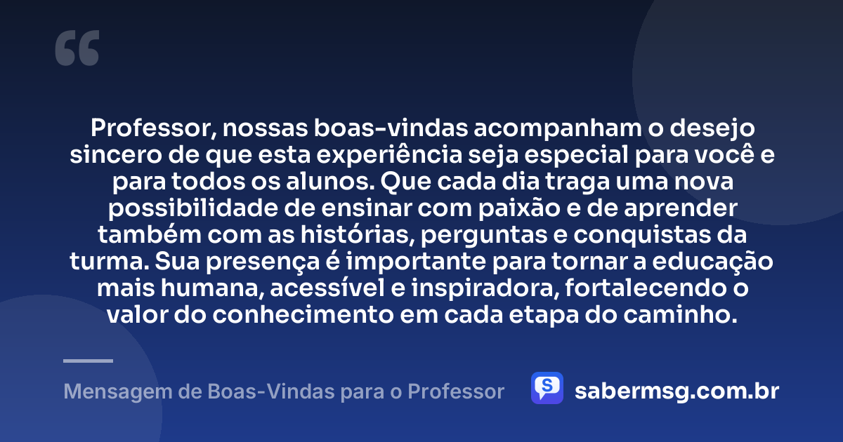 Professor, nossas boas-vindas acompanham o desejo sincero de que esta experiência seja especial para você e para todos os alunos. Que cada dia traga uma nova possibilidade de ensinar com paixão e de aprender também com as histórias, perguntas e conquistas da turma. Sua presença é importante para tornar a educação mais humana, acessível e inspiradora, fortalecendo o valor do conhecimento em cada etapa do caminho. — Mensagem de Boas-Vindas para o Professor