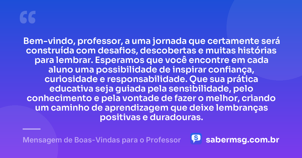 Bem-vindo, professor, a uma jornada que certamente será construída com desafios, descobertas e muitas histórias para lembrar. Esperamos que você encontre em cada aluno uma possibilidade de inspirar confiança, curiosidade e responsabilidade. Que sua prática educativa seja guiada pela sensibilidade, pelo conhecimento e pela vontade de fazer o melhor, criando um caminho de aprendizagem que deixe lembranças positivas e duradouras. — Mensagem de Boas-Vindas para o Professor