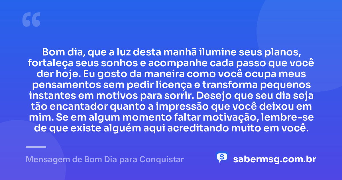 Bom dia, que a luz desta manhã ilumine seus planos, fortaleça seus sonhos e acompanhe cada passo que você der hoje. Eu gosto da maneira como você ocupa meus pensamentos sem pedir licença e transforma pequenos instantes em motivos para sorrir. Desejo que seu dia seja tão encantador quanto a impressão que você deixou em mim. Se em algum momento faltar motivação, lembre-se de que existe alguém aqui acreditando muito em você. — Mensagem de Bom Dia para Conquistar