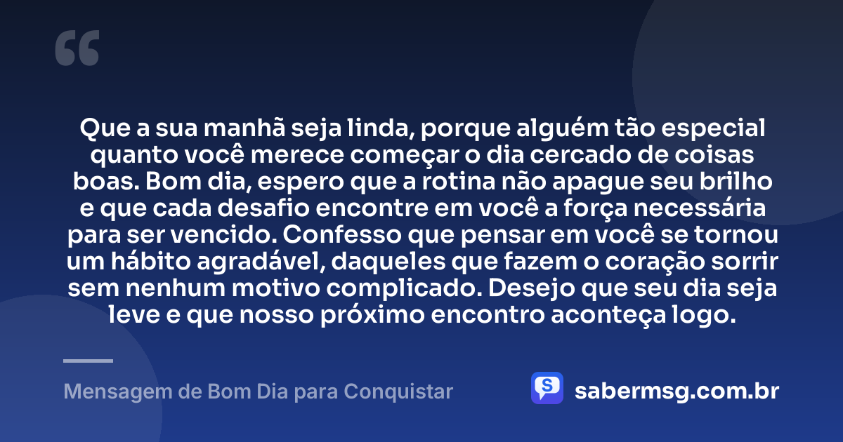 Que a sua manhã seja linda, porque alguém tão especial quanto você merece começar o dia cercado de coisas boas. Bom dia, espero que a rotina não apague seu brilho e que cada desafio encontre em você a força necessária para ser vencido. Confesso que pensar em você se tornou um hábito agradável, daqueles que fazem o coração sorrir sem nenhum motivo complicado. Desejo que seu dia seja leve e que nosso próximo encontro aconteça logo. — Mensagem de Bom Dia para Conquistar