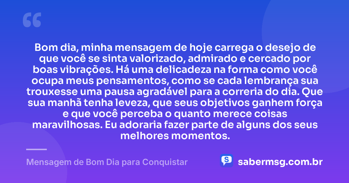 Bom dia, minha mensagem de hoje carrega o desejo de que você se sinta valorizado, admirado e cercado por boas vibrações. Há uma delicadeza na forma como você ocupa meus pensamentos, como se cada lembrança sua trouxesse uma pausa agradável para a correria do dia. Que sua manhã tenha leveza, que seus objetivos ganhem força e que você perceba o quanto merece coisas maravilhosas. Eu adoraria fazer parte de alguns dos seus melhores momentos. — Mensagem de Bom Dia para Conquistar
