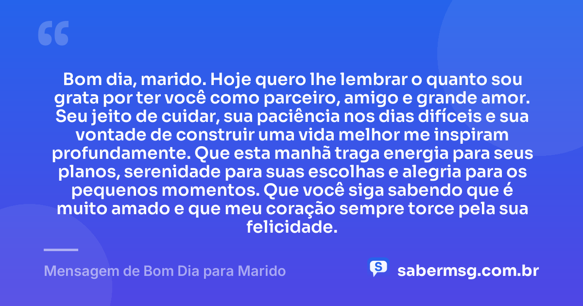 Bom dia, marido. Hoje quero lhe lembrar o quanto sou grata por ter você como parceiro, amigo e grande amor. Seu jeito de cuidar, sua paciência nos dias difíceis e sua vontade de construir uma vida melhor me inspiram profundamente. Que esta manhã traga energia para seus planos, serenidade para suas escolhas e alegria para os pequenos momentos. Que você siga sabendo que é muito amado e que meu coração sempre torce pela sua felicidade. — Mensagem de Bom Dia para Marido