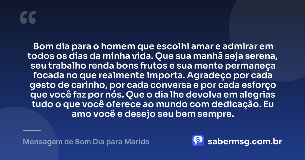 Bom dia para o homem que escolhi amar e admirar em todos os dias da minha vida. Que sua manhã seja serena, seu trabalho renda bons frutos e sua mente permaneça focada no que realmente importa. Agradeço por cada gesto de carinho, por cada conversa e por cada esforço que você faz por nós. Que o dia lhe devolva em alegrias tudo o que você oferece ao mundo com dedicação. Eu amo você e desejo seu bem sempre. — Mensagem de Bom Dia para Marido